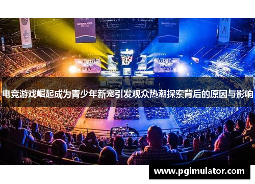 电竞游戏崛起成为青少年新宠引发观众热潮探索背后的原因与影响