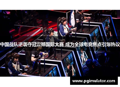 中国战队逆袭夺冠震撼国际大赛 成为全球电竞焦点引爆热议