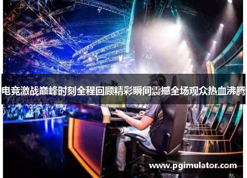 电竞激战巅峰时刻全程回顾精彩瞬间震撼全场观众热血沸腾
